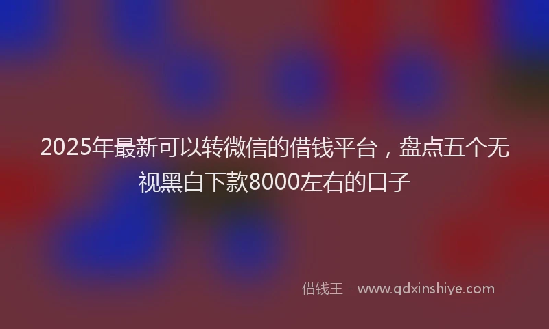 2025年最新可以转微信的借钱平台，盘点五个无视黑白下款8000左右的口子