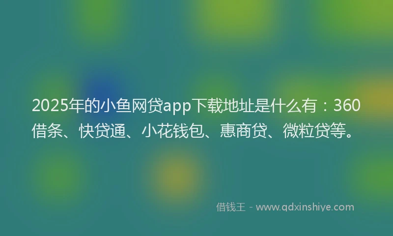 2025年的小鱼网贷app下载地址是什么有：360借条、快贷通、小花钱包、惠商贷、微粒贷等。