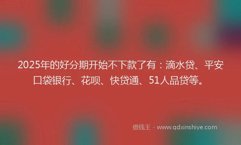 2025年的好分期开始不下款了有：滴水贷、平安口袋银行、花呗、快贷通、51人品贷等。