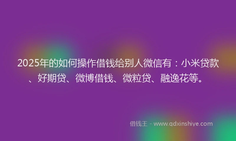 2025年的如何操作借钱给别人微信有：小米贷款、好期贷、微博借钱、微粒贷、融逸花等。
