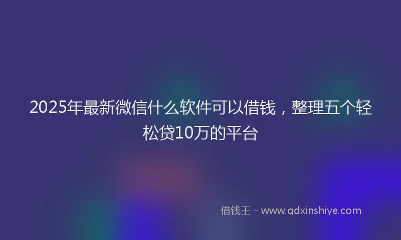 2025年最新微信什么软件可以借钱，整理五个轻松贷10万的平台