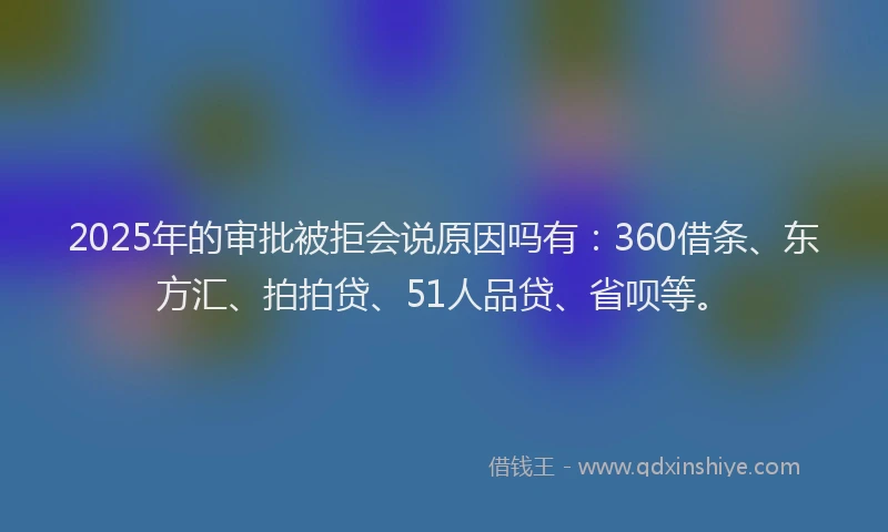 2025年的审批被拒会说原因吗有：360借条、东方汇、拍拍贷、51人品贷、省呗等。