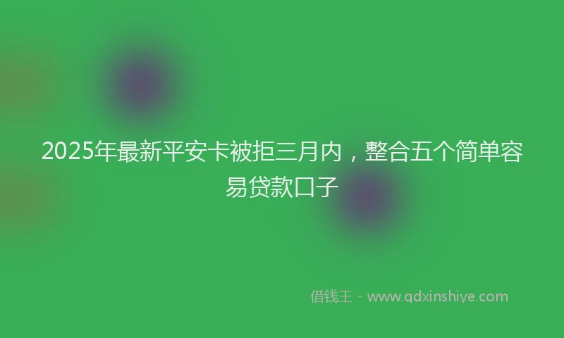2025年最新平安卡被拒三月内，整合五个简单容易贷款口子
