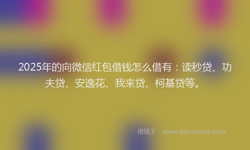 2025年的向微信红包借钱怎么借有：读秒贷、功夫贷、安逸花、我来贷、柯基贷等。