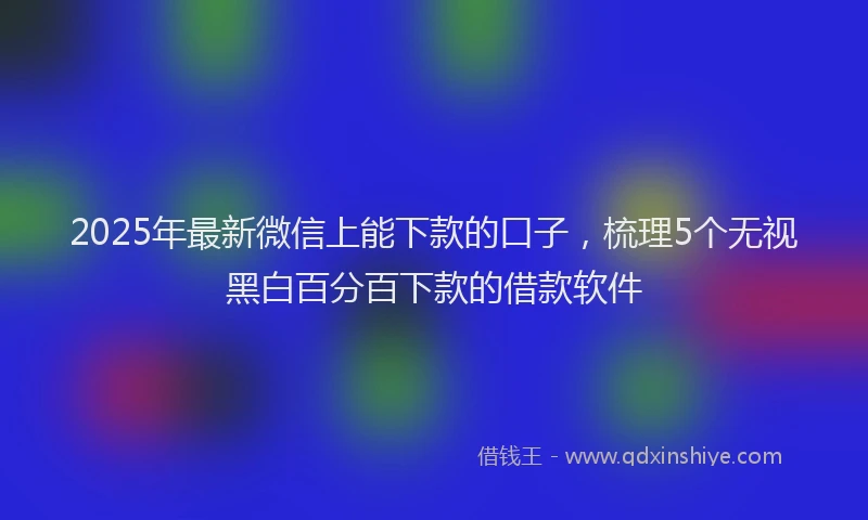 2025年最新微信上能下款的口子，梳理5个无视黑白百分百下款的借款软件