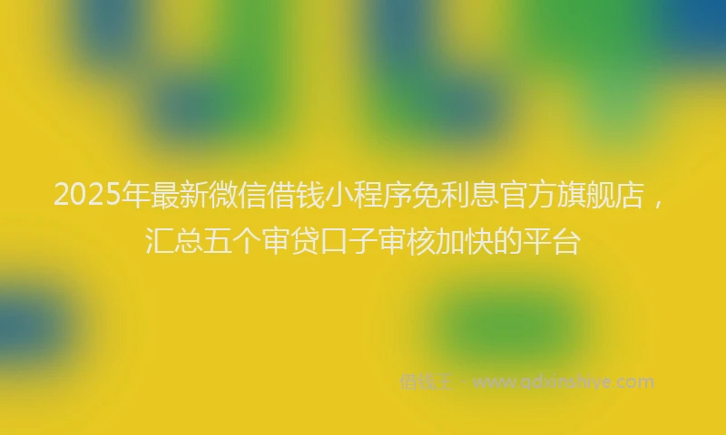 2025年最新微信借钱小程序免利息官方旗舰店，汇总五个审贷口子审核加快的平台