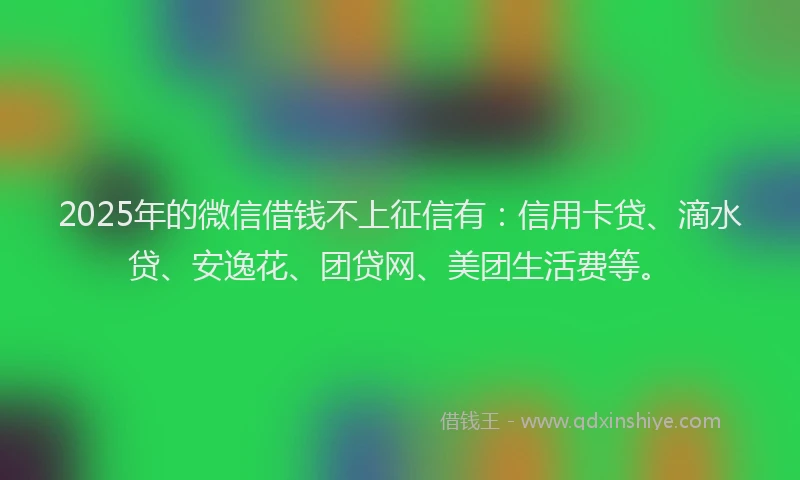 2025年的微信借钱不上征信有：信用卡贷、滴水贷、安逸花、团贷网、美团生活费等。