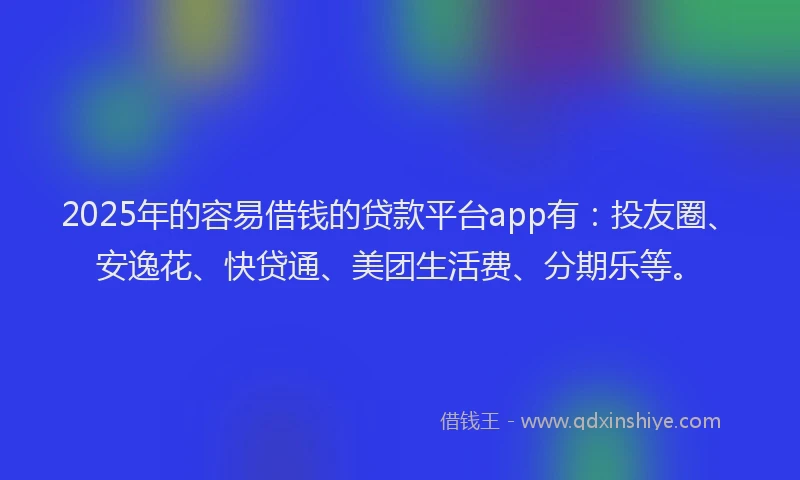 2025年的容易借钱的贷款平台app有：投友圈、安逸花、快贷通、美团生活费、分期乐等。