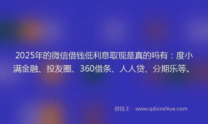2025年的微信借钱低利息取现是真的吗有：度小满金融、投友圈、360借条、人人贷、分期乐等。