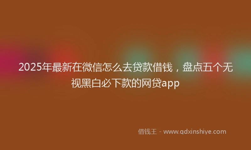 2025年最新在微信怎么去贷款借钱，盘点五个无视黑白必下款的网贷app