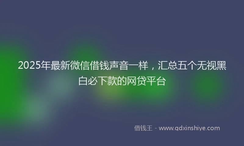 2025年最新微信借钱声音一样，汇总五个无视黑白必下款的网贷平台