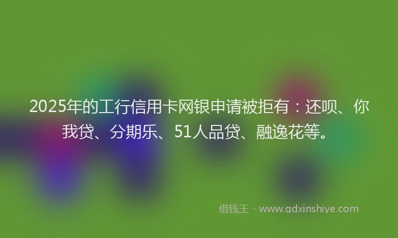 2025年的工行信用卡网银申请被拒有：还呗、你我贷、分期乐、51人品贷、融逸花等。