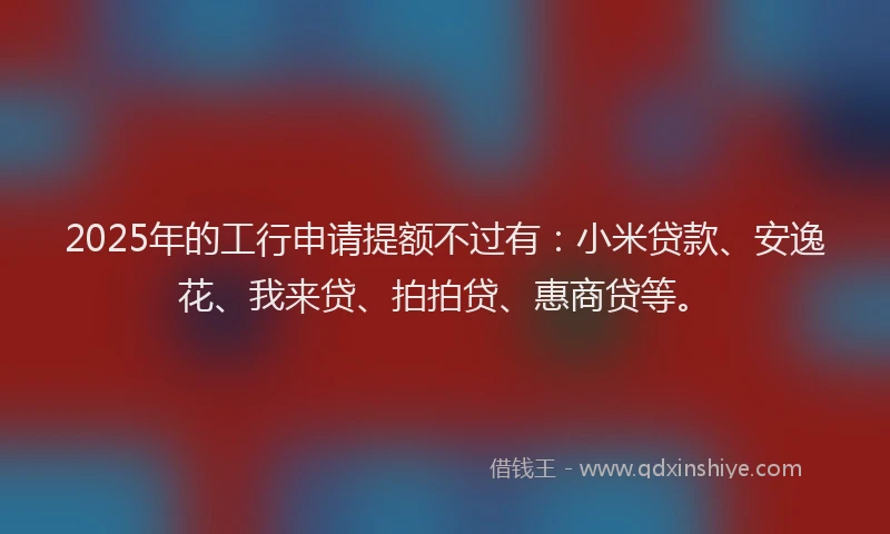 2025年的工行申请提额不过有：小米贷款、安逸花、我来贷、拍拍贷、惠商贷等。