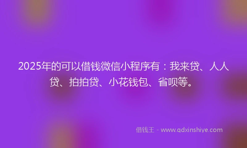 2025年的可以借钱微信小程序有：我来贷、人人贷、拍拍贷、小花钱包、省呗等。