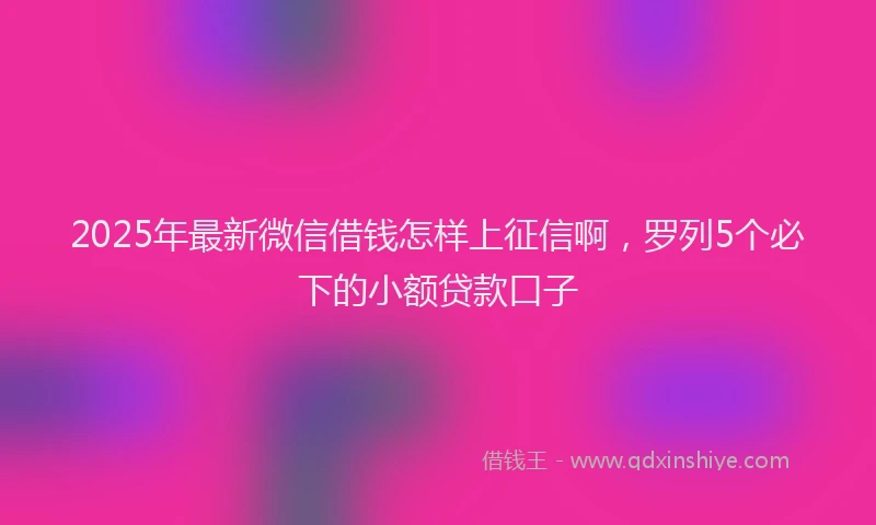 2025年最新微信借钱怎样上征信啊，罗列5个必下的小额贷款口子