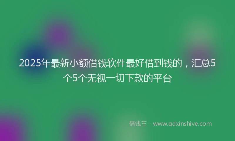 2025年最新小额借钱软件最好借到钱的，汇总5个5个无视一切下款的平台