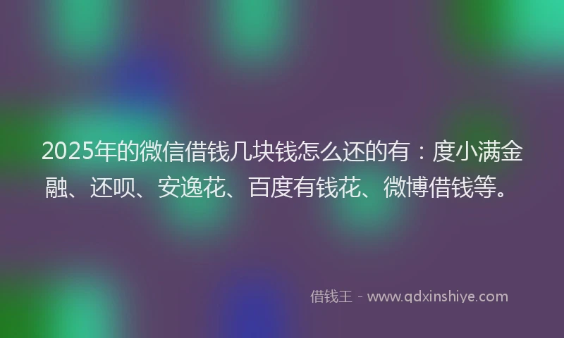 2025年的微信借钱几块钱怎么还的有：度小满金融、还呗、安逸花、百度有钱花、微博借钱等。