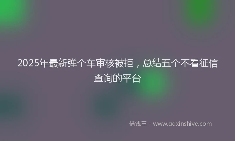 2025年最新弹个车审核被拒，总结五个不看征信查询的平台