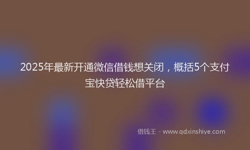 2025年最新开通微信借钱想关闭，概括5个支付宝快贷轻松借平台