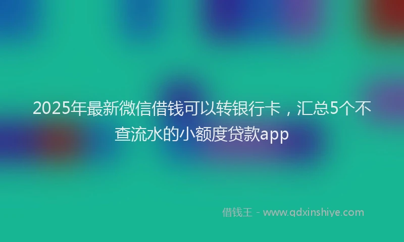 2025年最新微信借钱可以转银行卡，汇总5个不查流水的小额度贷款app