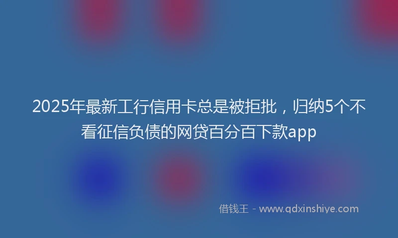 2025年最新工行信用卡总是被拒批，归纳5个不看征信负债的网贷百分百下款app