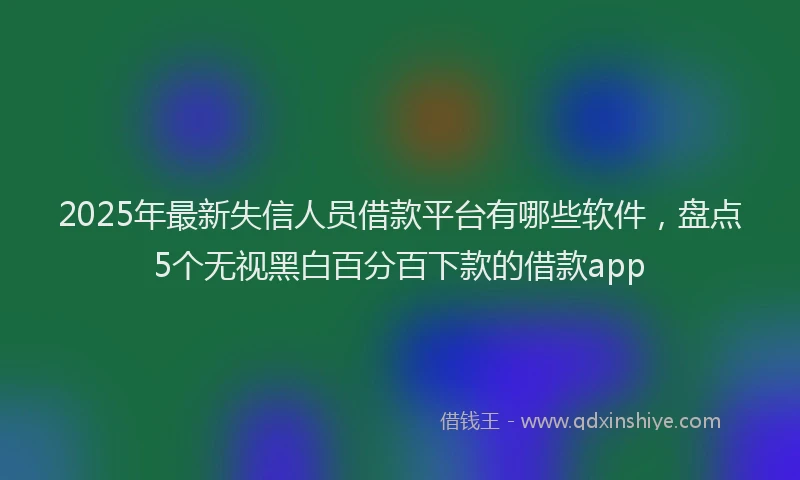 2025年最新失信人员借款平台有哪些软件，盘点5个无视黑白百分百下款的借款app