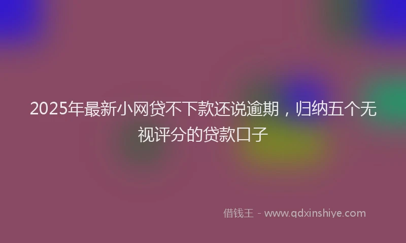 2025年最新小网贷不下款还说逾期，归纳五个无视评分的贷款口子