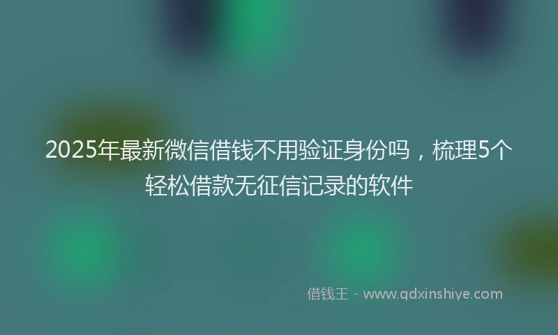 2025年最新微信借钱不用验证身份吗，梳理5个轻松借款无征信记录的软件