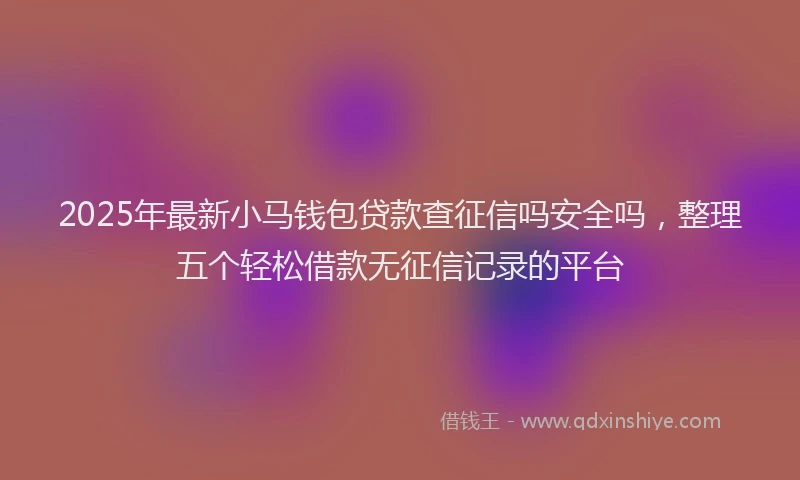 2025年最新小马钱包贷款查征信吗安全吗，整理五个轻松借款无征信记录的平台