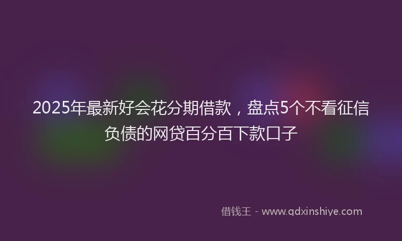 2025年最新好会花分期借款，盘点5个不看征信负债的网贷百分百下款口子