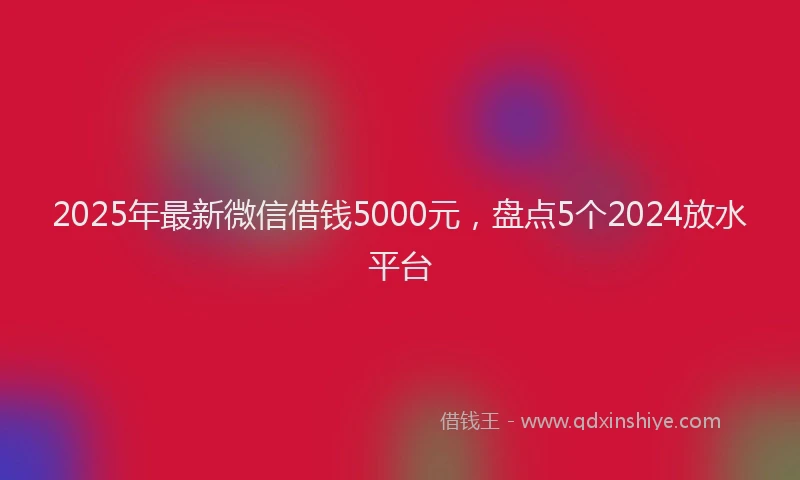2025年最新微信借钱5000元，盘点5个2024放水平台
