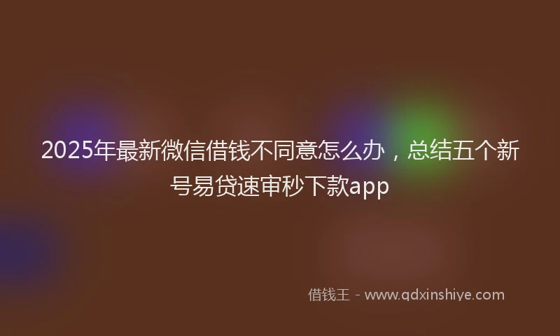 2025年最新微信借钱不同意怎么办，总结五个新号易贷速审秒下款app