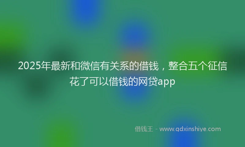 2025年最新和微信有关系的借钱，整合五个征信花了可以借钱的网贷app
