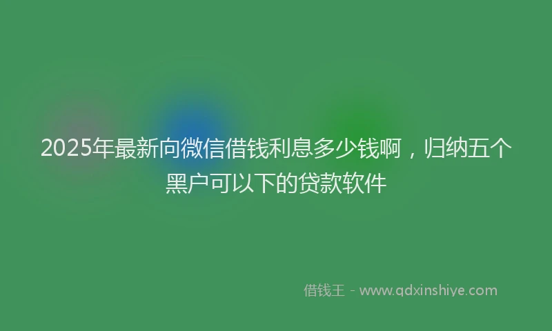 2025年最新向微信借钱利息多少钱啊，归纳五个黑户可以下的贷款软件