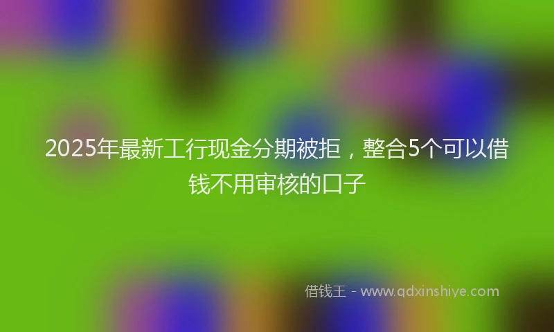 2025年最新工行现金分期被拒，整合5个可以借钱不用审核的口子