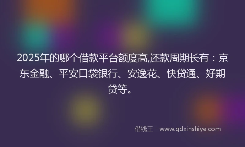 2025年的哪个借款平台额度高,还款周期长有：京东金融、平安口袋银行、安逸花、快贷通、好期贷等。