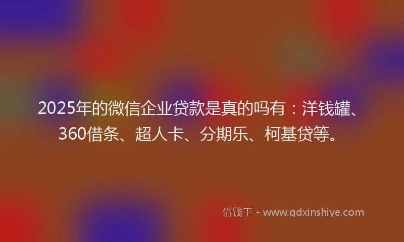 2025年的微信企业贷款是真的吗有：洋钱罐、360借条、超人卡、分期乐、柯基贷等。