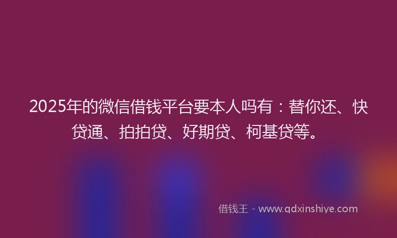 2025年的微信借钱平台要本人吗有：替你还、快贷通、拍拍贷、好期贷、柯基贷等。