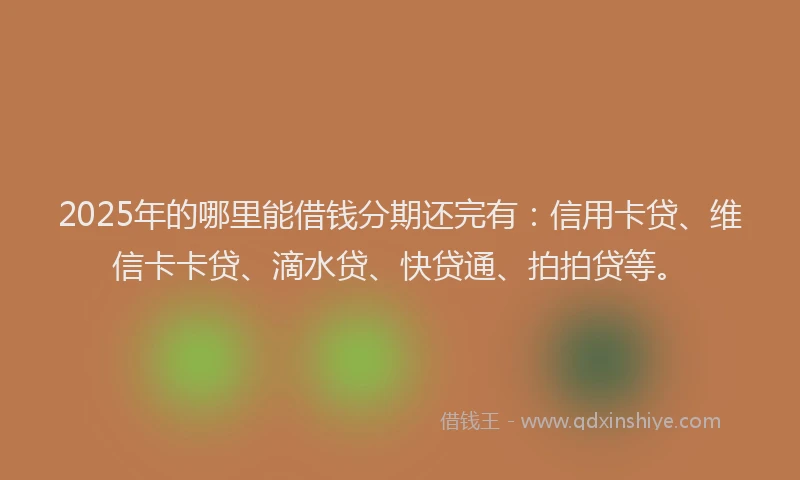 2025年的哪里能借钱分期还完有：信用卡贷、维信卡卡贷、滴水贷、快贷通、拍拍贷等。