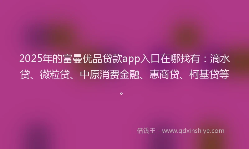 2025年的富曼优品贷款app入口在哪找有：滴水贷、微粒贷、中原消费金融、惠商贷、柯基贷等。