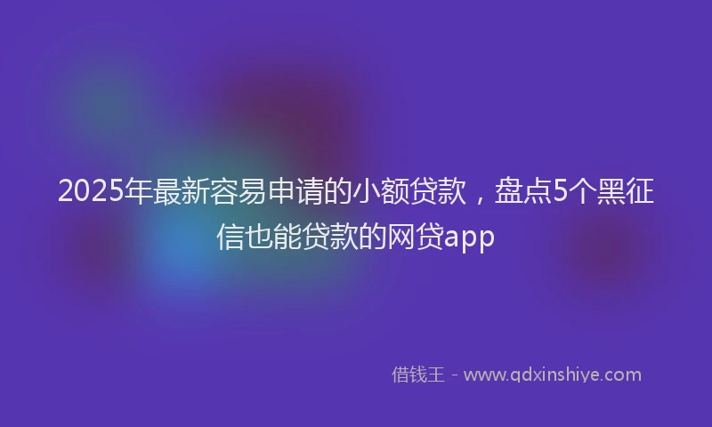 2025年最新容易申请的小额贷款，盘点5个黑征信也能贷款的网贷app