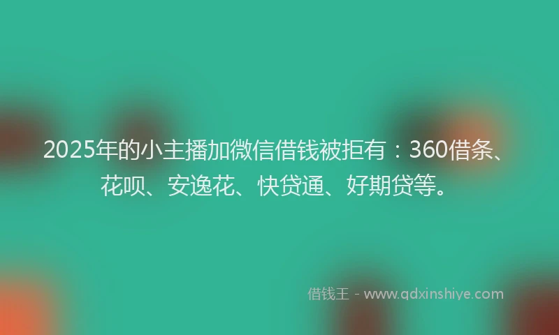 2025年的小主播加微信借钱被拒有：360借条、花呗、安逸花、快贷通、好期贷等。