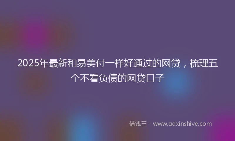 2025年最新和易美付一样好通过的网贷，梳理五个不看负债的网贷口子