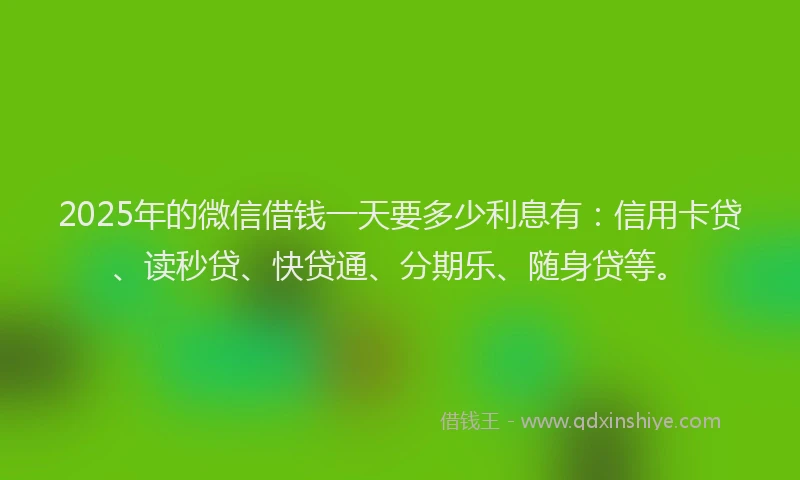 2025年的微信借钱一天要多少利息有：信用卡贷、读秒贷、快贷通、分期乐、随身贷等。