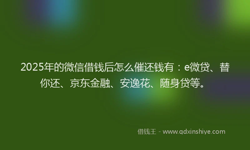 2025年的微信借钱后怎么催还钱有：e微贷、替你还、京东金融、安逸花、随身贷等。