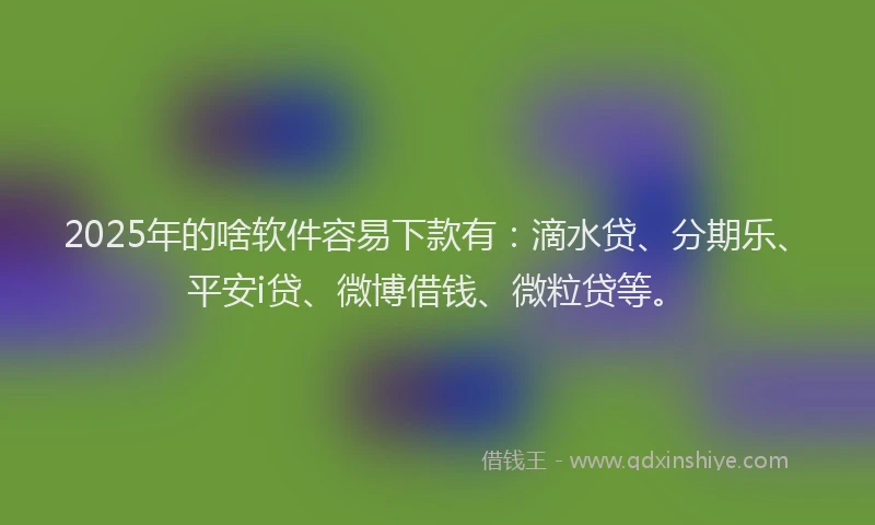 2025年的啥软件容易下款有：滴水贷、分期乐、平安i贷、微博借钱、微粒贷等。