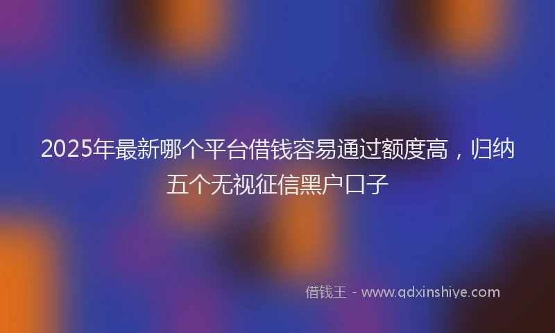 2025年最新哪个平台借钱容易通过额度高，归纳五个无视征信黑户口子