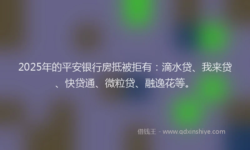 2025年的平安银行房抵被拒有：滴水贷、我来贷、快贷通、微粒贷、融逸花等。