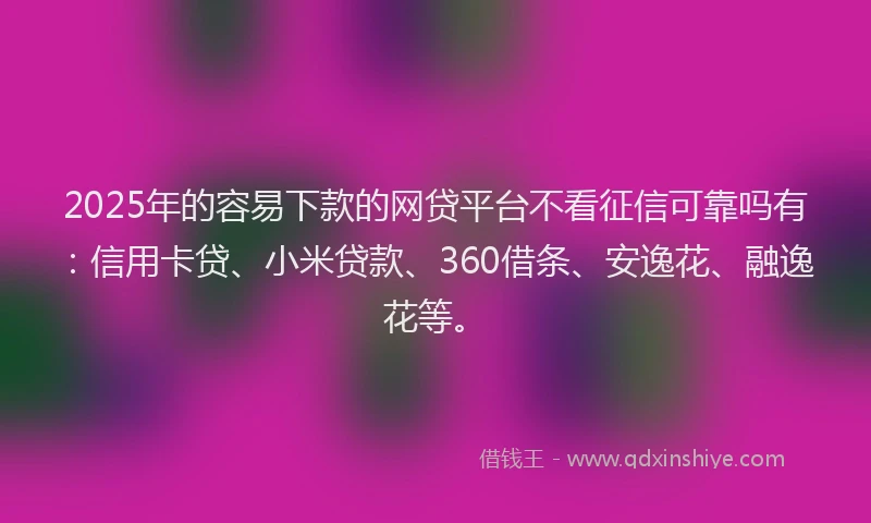 2025年的容易下款的网贷平台不看征信可靠吗有：信用卡贷、小米贷款、360借条、安逸花、融逸花等。