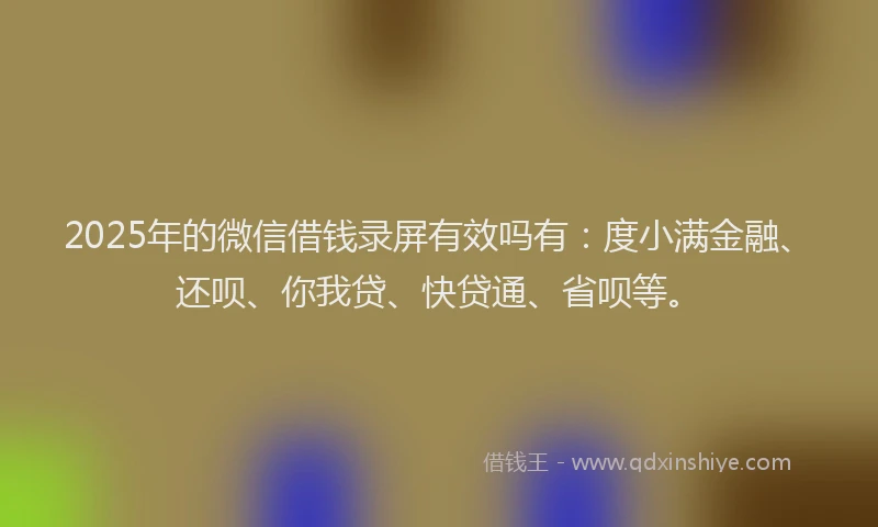 2025年的微信借钱录屏有效吗有：度小满金融、还呗、你我贷、快贷通、省呗等。